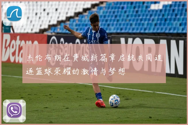 杰伦布朗在费城新篇章启航共同追逐篮球荣耀的激情与梦想