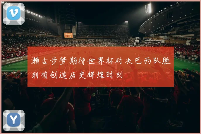 濑古步梦期待世界杯对决巴西队胜利将创造历史辉煌时刻