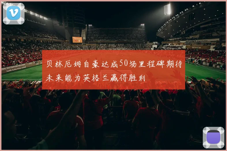 贝林厄姆自豪达成50场里程碑期待未来能为英格兰赢得胜利