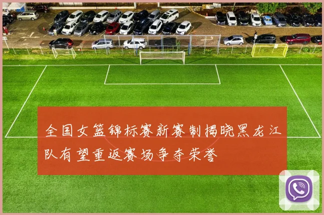 全国女篮锦标赛新赛制揭晓黑龙江队有望重返赛场争夺荣誉