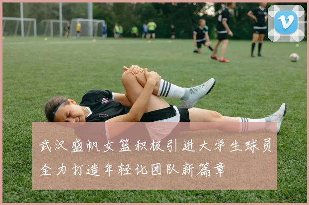 武汉盛帆女篮积极引进大学生球员全力打造年轻化团队新篇章