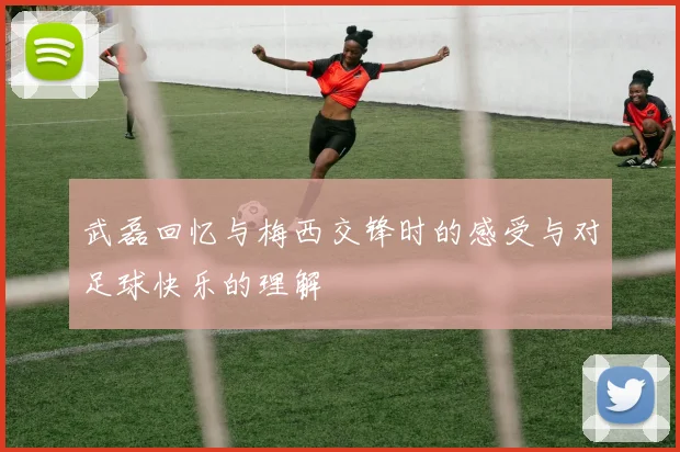 武磊回忆与梅西交锋时的感受与对足球快乐的理解