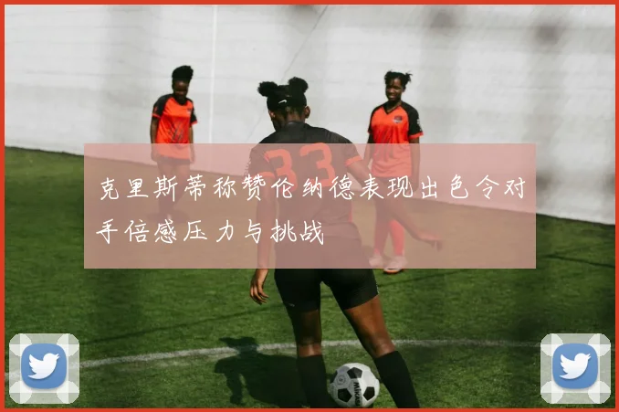 克里斯蒂称赞伦纳德表现出色令对手倍感压力与挑战