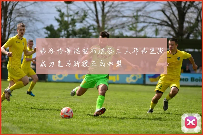 弗洛伦蒂诺宣布连签三人邓弗里斯成为皇马新援正式加盟
