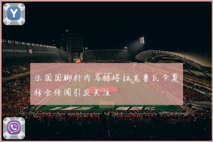 法国国脚科内马特塔拉克鲁瓦今夏转会传闻引发关注