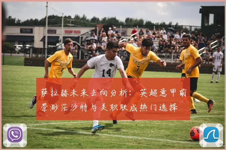 萨拉赫未来去向分析：英超意甲前景渺茫沙特与美职联成热门选择