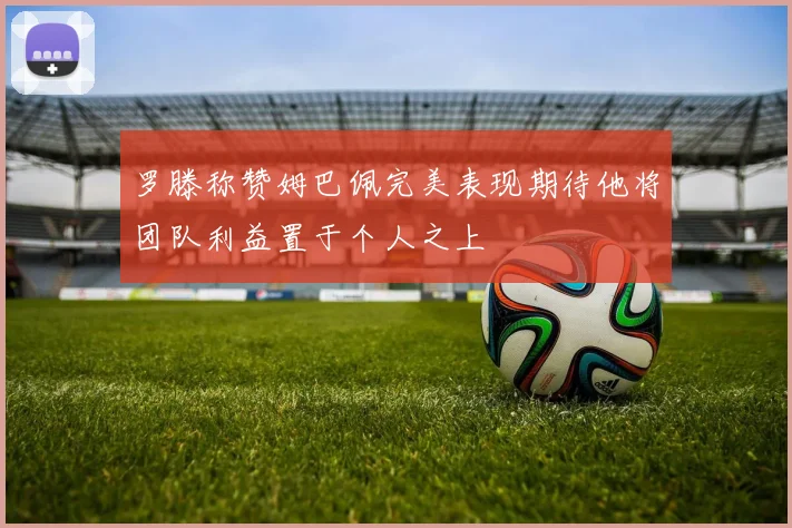 罗滕称赞姆巴佩完美表现期待他将团队利益置于个人之上