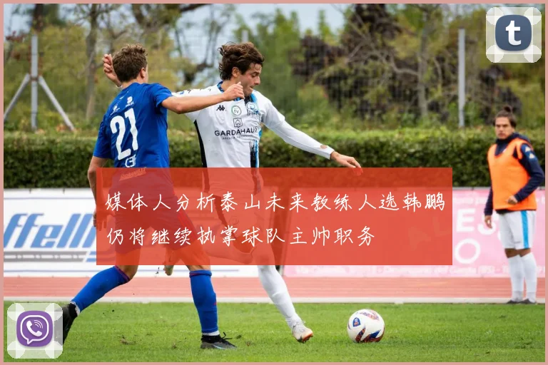 媒体人分析泰山未来教练人选韩鹏仍将继续执掌球队主帅职务
