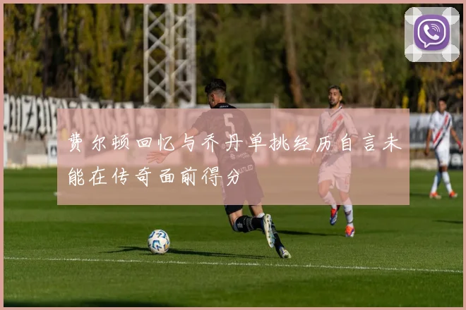 费尔顿回忆与乔丹单挑经历自言未能在传奇面前得分