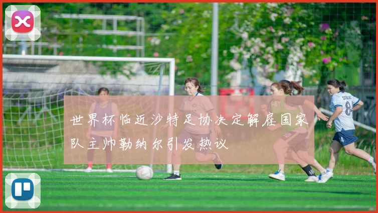 世界杯临近沙特足协决定解雇国家队主帅勒纳尔引发热议