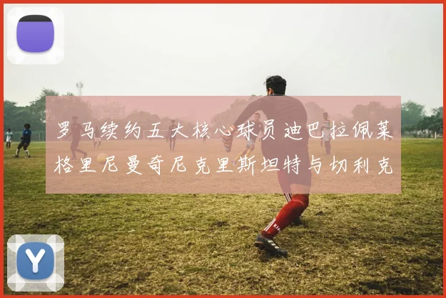罗马续约五大核心球员迪巴拉佩莱格里尼曼奇尼克里斯坦特与切利克共创未来