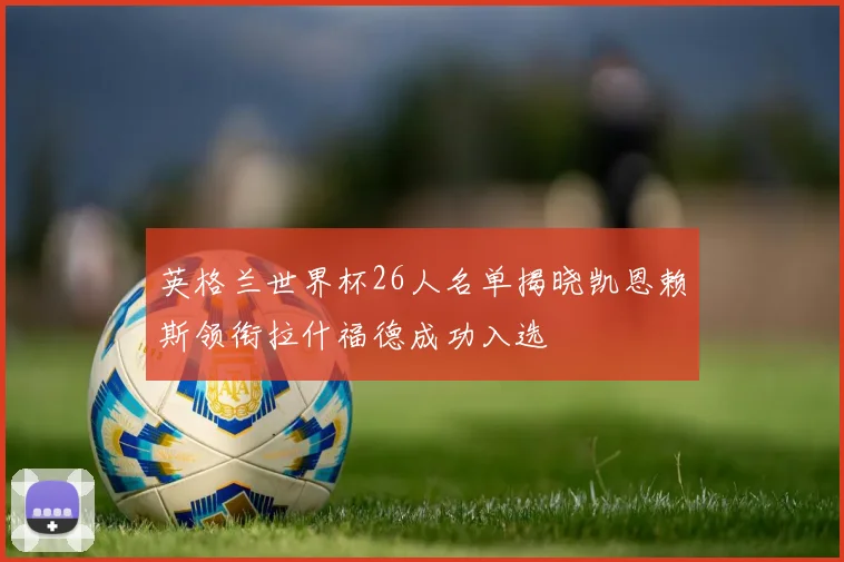 英格兰世界杯26人名单揭晓凯恩赖斯领衔拉什福德成功入选