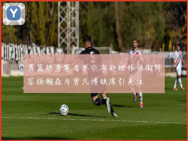 男篮热身赛名单公布赵继伟领衔阵容杨瀚森与曾凡博缺席引关注