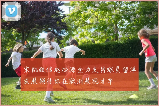宋凯致信赵松源全力支持球员留洋发展期待你在欧洲展现才华