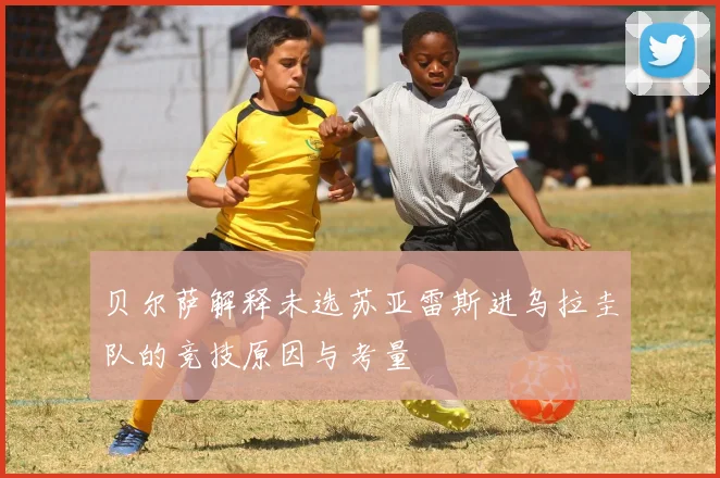 贝尔萨解释未选苏亚雷斯进乌拉圭队的竞技原因与考量