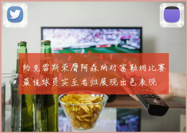 约克雷斯荣膺阿森纳对富勒姆比赛最佳球员实至名归展现出色表现