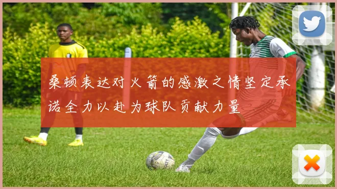 桑顿表达对火箭的感激之情坚定承诺全力以赴为球队贡献力量