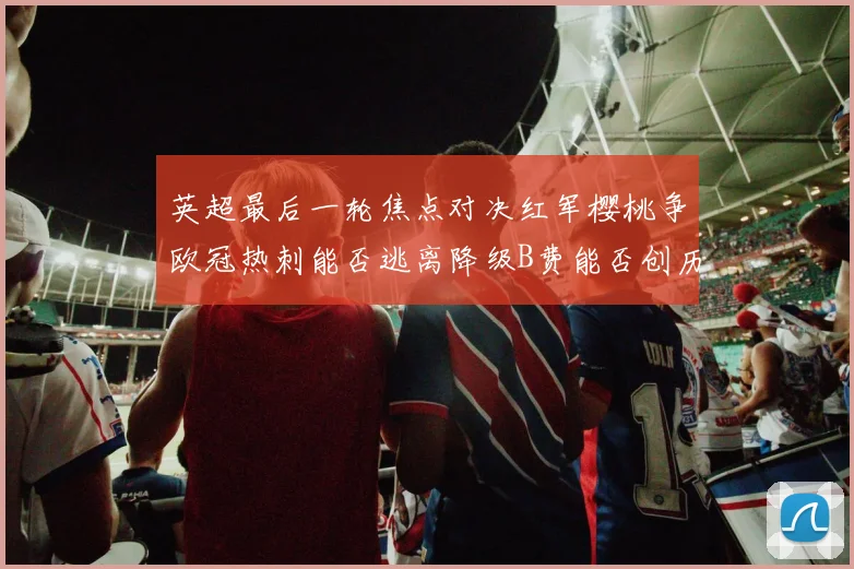 英超最后一轮焦点对决红军樱桃争欧冠热刺能否逃离降级B费能否创历史新高
