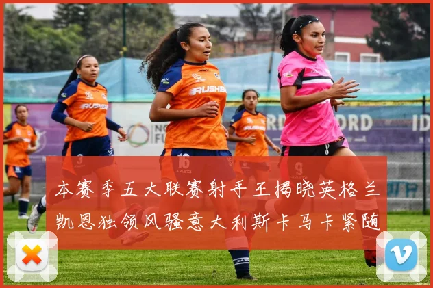 本赛季五大联赛射手王揭晓英格兰凯恩独领风骚意大利斯卡马卡紧随其后