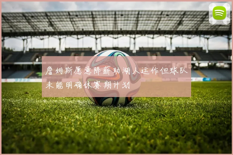 詹姆斯愿意降薪助湖人运作但球队未能明确休赛期计划