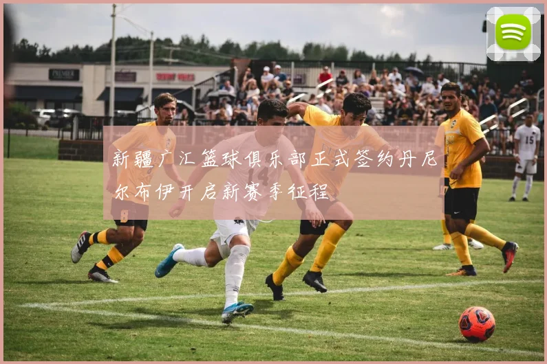 新疆广汇篮球俱乐部正式签约丹尼尔布伊开启新赛季征程