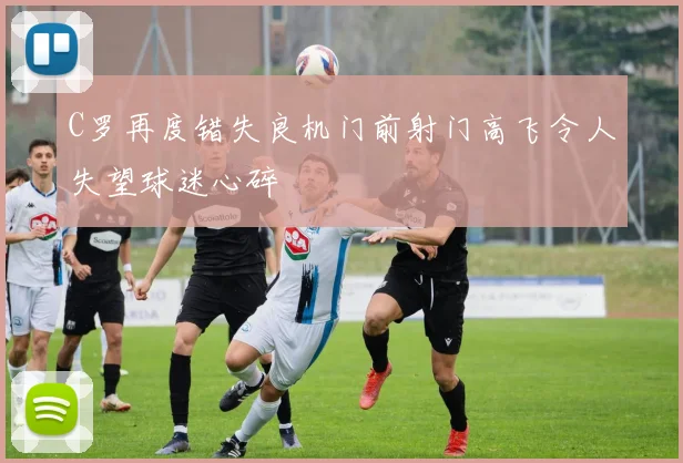 C罗再度错失良机门前射门高飞令人失望球迷心碎