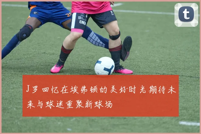 J罗回忆在埃弗顿的美好时光期待未来与球迷重聚新球场