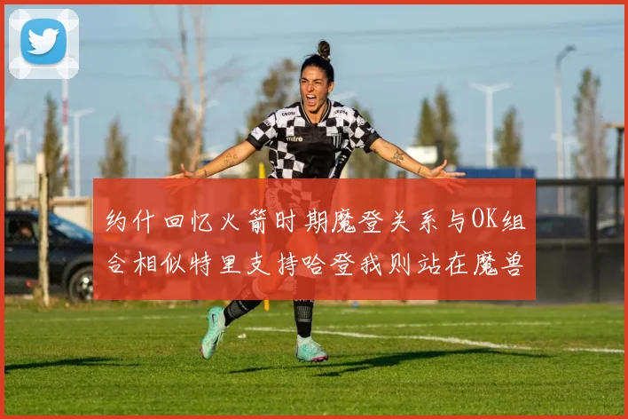 约什回忆火箭时期魔登关系与OK组合相似特里支持哈登我则站在魔兽一边