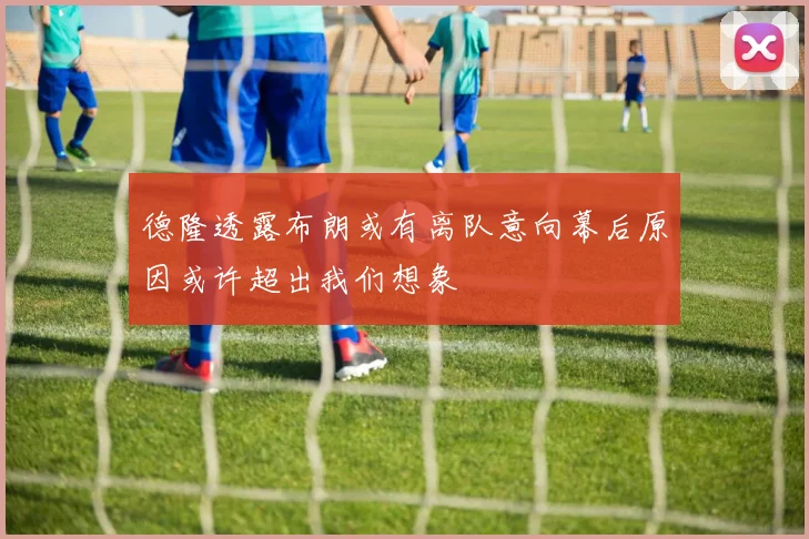 德隆透露布朗或有离队意向幕后原因或许超出我们想象