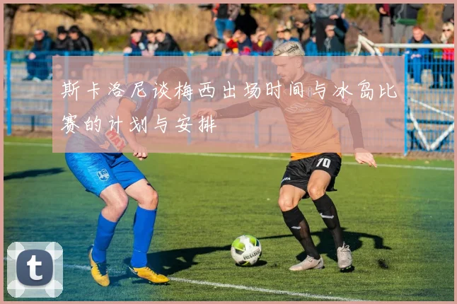 斯卡洛尼谈梅西出场时间与冰岛比赛的计划与安排